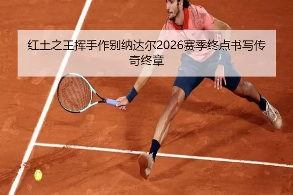 红土之王挥手作别纳达尔2026赛季终点书写传奇终章